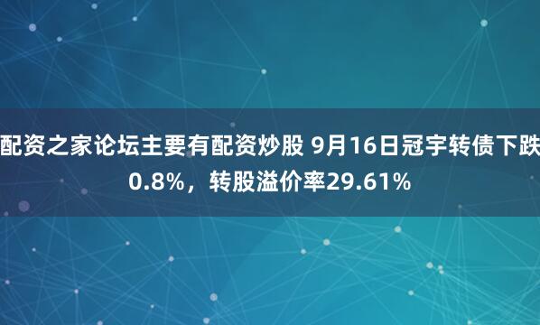 配资之家论坛主要有配资炒股 9月16日冠宇转债下跌0.8%，转股溢价率29.61%