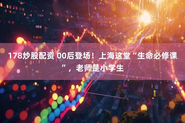 178炒股配资 00后登场！上海这堂“生命必修课”，老师是小学生