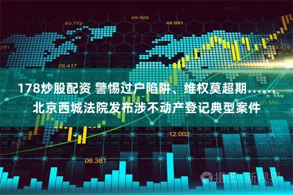 178炒股配资 警惕过户陷阱、维权莫超期……北京西城法院发布涉不动产登记典型案件