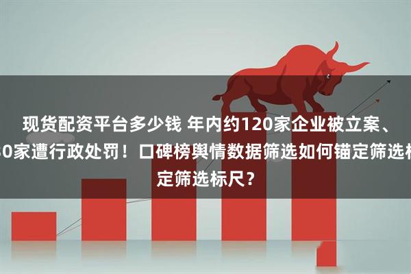 现货配资平台多少钱 年内约120家企业被立案、逾130家遭行政处罚！口碑榜舆情数据筛选如何锚定筛选标尺？