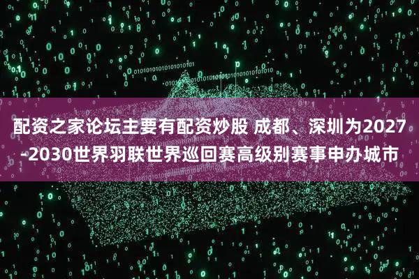 配资之家论坛主要有配资炒股 成都、深圳为2027-2030世界羽联世界巡回赛高级别赛事申办城市