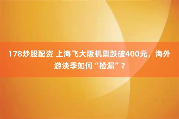 178炒股配资 上海飞大阪机票跌破400元，海外游淡季如何“捡漏”？