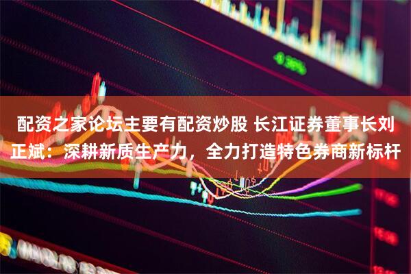 配资之家论坛主要有配资炒股 长江证券董事长刘正斌：深耕新质生产力，全力打造特色券商新标杆