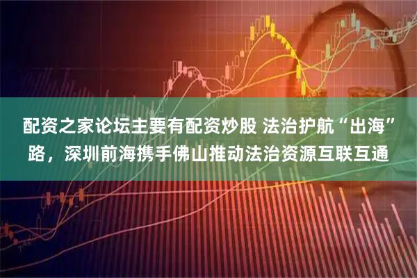 配资之家论坛主要有配资炒股 法治护航“出海”路，深圳前海携手佛山推动法治资源互联互通
