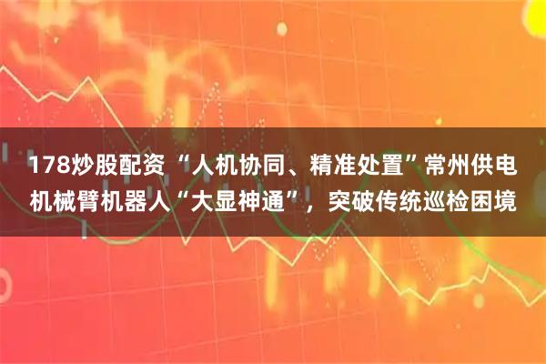 178炒股配资 “人机协同、精准处置”常州供电机械臂机器人“大显神通”，突破传统巡检困境
