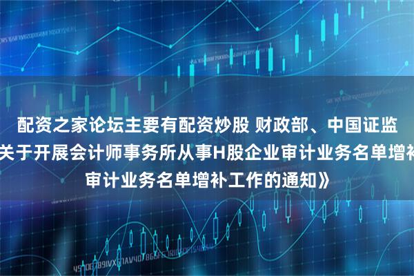 配资之家论坛主要有配资炒股 财政部、中国证监会联合印发《关于开展会计师事务所从事H股企业审计业务名单增补工作的通知》