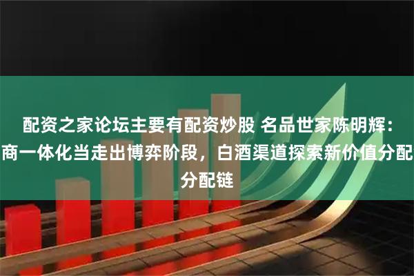 配资之家论坛主要有配资炒股 名品世家陈明辉：厂商一体化当走出博弈阶段，白酒渠道探索新价值分配链