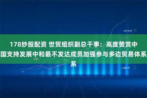 178炒股配资 世贸组织副总干事：高度赞赏中国支持发展中和最不发达成员加强参与多边贸易体系