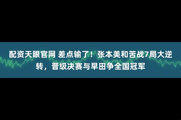 配资天眼官网 差点输了！张本美和苦战7局大逆转，晋级决赛与早田争全国冠军