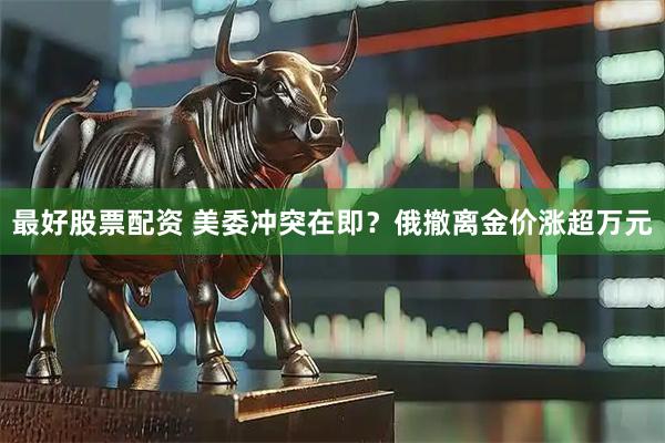 最好股票配资 美委冲突在即？俄撤离金价涨超万元