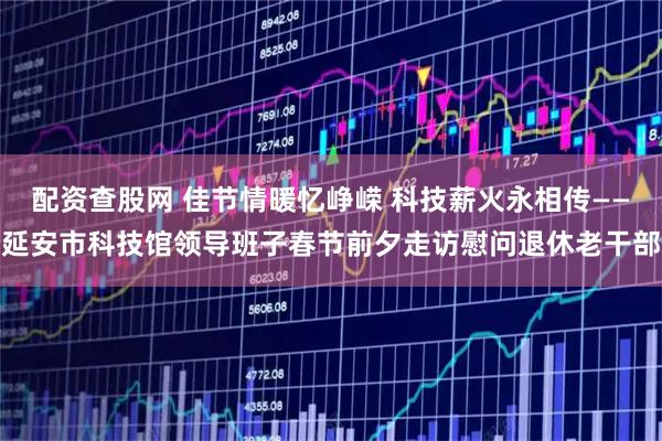 配资查股网 佳节情暖忆峥嵘 科技薪火永相传——延安市科技馆领导班子春节前夕走访慰问退休老干部