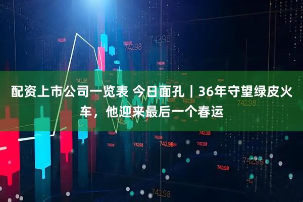 配资上市公司一览表 今日面孔｜36年守望绿皮火车，他迎来最后一个春运