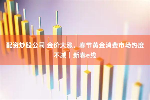 配资炒股公司 金价大涨，春节黄金消费市场热度不减｜新春e线