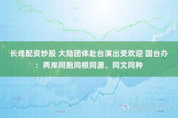 长线配资炒股 大陆团体赴台演出受欢迎 国台办：两岸同胞同根同源、同文同种