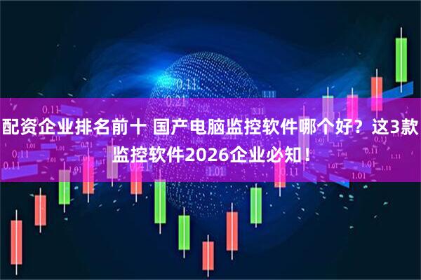 配资企业排名前十 国产电脑监控软件哪个好?这3款监控软件2026企业必知!