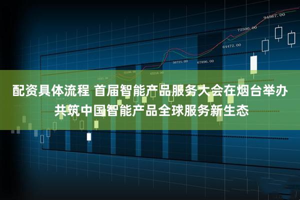 配资具体流程 首届智能产品服务大会在烟台举办 共筑中国智能产品全球服务新生态