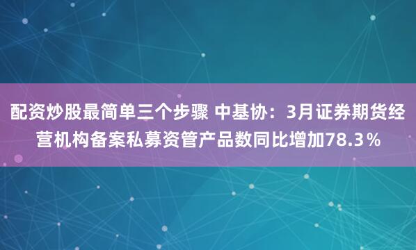 配资炒股最简单三个步骤 中基协：3月证券期货经营机构备案私募资管产品数同比增加78.3％