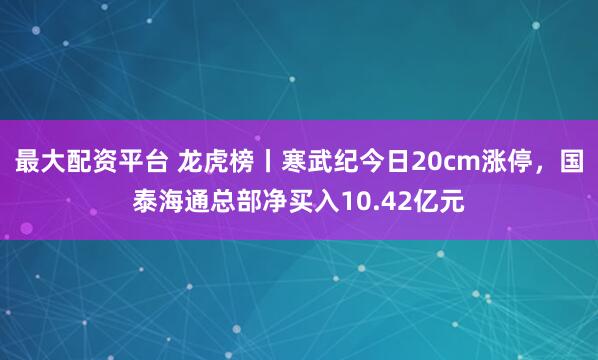 最大配资平台 龙虎榜丨寒武纪今日20cm涨停，国泰海通总部净买入10.42亿元