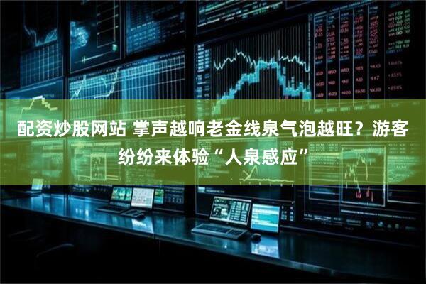 配资炒股网站 掌声越响老金线泉气泡越旺？游客纷纷来体验“人泉感应”