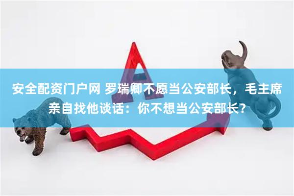 安全配资门户网 罗瑞卿不愿当公安部长，毛主席亲自找他谈话：你不想当公安部长？