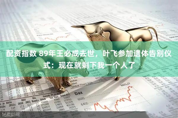 配资指数 89年王必成去世，叶飞参加遗体告别仪式：现在就剩下我一个人了
