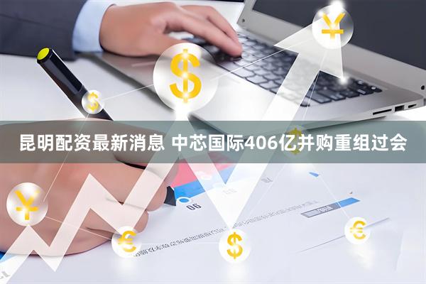 昆明配资最新消息 中芯国际406亿并购重组过会