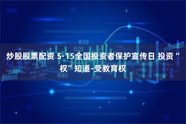 炒股股票配资 5·15全国投资者保护宣传日 投资“权”知道-受教育权