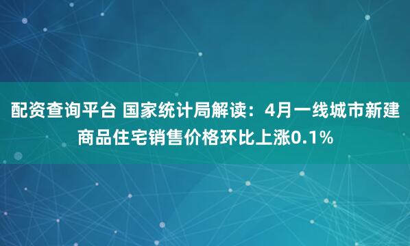 配资查询平台 国家统计局解读：4月一线城市新建商品住宅销售价格环比上涨0.1%