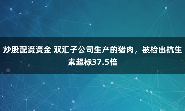 炒股配资资金 双汇子公司生产的猪肉，被检出抗生素超标37.5倍