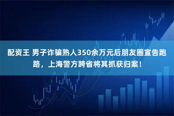 配资王 男子诈骗熟人350余万元后朋友圈宣告跑路，上海警方跨省将其抓获归案！
